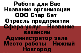 Работа для Вас › Название организации ­ ООО“Стар Бет“ › Отрасль предприятия ­ Сфера услуг › Название вакансии ­ Администратор зала › Место работы ­ Нижний Новгород › Минимальный оклад ­ 20 000 › Максимальный оклад ­ 35 000 › Возраст от ­ 20 › Возраст до ­ 35 - Нижегородская обл., Нижний Новгород г. Работа » Вакансии   